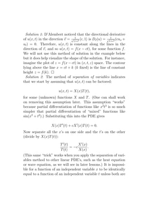 Solution 1: D’Alembert noticed that the directional derivative
                                  1                      1
of u(x, t) in the direction v = √1+c2 c, 1 is Dv (u) = √1+c2 (cux +
ut ) = 0. Therefore, u(x, t) is constant along the lines in the
direction of v, and so u(x, t) = f (x − ct), for some function f .
We will not use this method of solution in the example below
but it does help visualize the shape of the solution. For instance,
imagine the plot of z = f (x − ct) in (x, t, z) space. The contour
lying above the line x = ct + k (k ﬁxed) is the line of constant
height z = f (k).
  Solution 2: The method of separation of variables indicates
that we start by assuming that u(x, t) can be factored:

                       u(x, t) = X(x)T (t),
for some (unknown) functions X and T . (One can shall work
on removing this assumption later. This assumption “works”
because partial diﬀerentiation of functions like x2 t3 is so much
simpler that partial diﬀerentiation of “mixed” functions like
sin(x2 + t3 ).) Substituting this into the PDE gives

                  X(x)T ′ (t) + cX ′ (x)T (t) = 0.
Now separate all the x’s on one side and the t’s on the other
(divide by X(x)T (t)):

                        T ′ (t)      X ′ (x)
                                = −c         .
                        T (t)        X(x)
(This same “trick” works when you apply the separation of vari-
ables method to other linear PDE’s, such as the heat equation
or wave equation, as we will see in later lessons.) It is impossi-
ble for a function of an independent variable x to be identically
equal to a function of an independent variable t unless both are
 