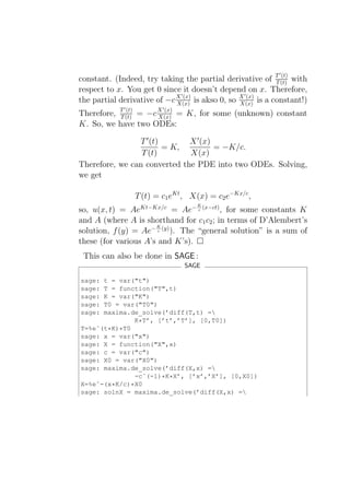 ′
constant. (Indeed, try taking the partial derivative of T (t) with
                                                             T
                                                               (t)

respect to x. You get 0 since it doesn’t depend on x. Therefore,
                              ′                   ′
the partial derivative of −c X (x) is akso 0, so X (x) is a constant!)
                             X(x)                X(x)
             ′           ′
Therefore, T (t) = −c X (x) = K, for some (unknown) constant
           T
             (t)
                      X(x)
K. So, we have two ODEs:

                T ′ (t)       X ′ (x)
                        = K,          = −K/c.
                 T (t)        X(x)
Therefore, we can converted the PDE into two ODEs. Solving,
we get

                 T (t) = c1 eKt , X(x) = c2 e−Kx/c ,
                                    K
so, u(x, t) = AeKt−Kx/c = Ae− c (x−ct) , for some constants K
and A (where A is shorthand for c1 c2 ; in terms of D’Alembert’s
                      K
solution, f (y) = Ae− c (y) ). The “general solution” is a sum of
these (for various A’s and K’s).
 This can also be done in SAGE :
                                SAGE

sage: t = var("t")
sage: T = function("T",t)
sage: K = var("K")
sage: T0 = var("T0")
sage: maxima.de_solve(’diff(T,t) =
              K*T’, [’t’,’T’], [0,T0])
T=%eˆ(t*K)*T0
sage: x = var("x")
sage: X = function("X",x)
sage: c = var("c")
sage: X0 = var("X0")
sage: maxima.de_solve(’diff(X,x) =
              -cˆ(-1)*K*X’, [’x’,’X’], [0,X0])
X=%eˆ-(x*K/c)*X0
sage: solnX = maxima.de_solve(’diff(X,x) =
 