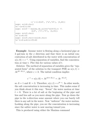 -cˆ(-1)*K*X’, [’x’,’X’], [0,X0])
sage: solnX.rhs()
%eˆ-(x*K/c)*X0
sage: solnT = maxima.de_solve(’diff(T,t) =
                K*T’, [’t’,’T’], [0,T0])
sage: solnT.rhs()
%eˆ(t*K)*T0
sage: solnT.rhs()*solnX.rhs()
%eˆ(t*K-x*K/c)*T0*X0




  Example: Assume water is ﬂowing along a horizontal pipe at
3 gal/min in the x direction and that there is an initial con-
centration of salt distributed in the water with concentration of
u(x, 0) = e−x . Using separation of variables, ﬁnd the concentra-
tion at time t. Plot this for various values of t.
  Solution: The method of separation of variables gives the “sep-
arated form” of the solution to the transport PDE as u(x, t) =
AeKt−Kx/c , where c = 3. The initial condition implies

            e−x = u(x, 0) = AeK·0−Kx/c = Ae−Kx/3 ,
so A = 1 and K = 3. Therefore, u(x, t) = e3t−x . In other words,
the salt concentration is increasing in time. This makes sense if
you think about it this way: “freeze” the water motion at time
t = 0. There is a lot of salt at the beginning of the pipe and
less and less salt as you move along the pipe. Now go down the
pipe in the x-direction some amount where you can barely tell
there is any salt in the water. Now “unfreeze” the water motion.
Looking along the pipe, you see the concentration is increasing
since the saltier water is now moving toward you.
  This is produced using either the Maxima command
 