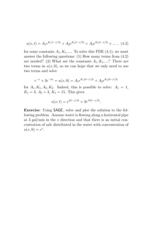u(x, t) = A1 eK1 (t−x/3) + A2 eK2 (t−x/3) + A3 eK3 (t−x/3) + ... , (4.2)

for some constants A1 , K1 , .... To solve this PDE (4.1), we must
answer the following questions: (1) How many terms from (4.2)
are needed? (2) What are the constants A1 , K1 , ...? There are
two terms in u(x, 0), so we can hope that we only need to use
two terms and solve

      e−x + 3e−5x = u(x, 0) = A1 eK1 (0−x/3) + A2 eK2 (0−x/3)
for A1 , K1 , A2 , K2 . Indeed, this is possible to solve: A1 = 1,
K1 = 3, A2 = 3, K1 = 15. This gives

                  u(x, t) = e3(t−x/3) + 3e15(t−x/3) .

Exercise: Using SAGE , solve and plot the solution to the fol-
lowing problem. Assume water is ﬂowing along a horizontal pipe
at 3 gal/min in the x direction and that there is an initial con-
centration of salt distributed in the water with concentration of
u(x, 0) = ex .
 