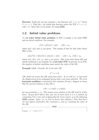 Exercise: Verify the, for any constant c, the function x(t) = 1 + ce−t solves
x′ + x = 1. Find the c for which this function solves the IVP x′ + x = 1,
x(0) = 3.. Solve this (a) by hand, (b) using SAGE .


1.2     Initial value problems
A 1-st order initial value problem, or IVP, is simply a 1-st order ODE
and an initial condition. For example,

                     x′ (t) + p(t)x(t) = q(t),       x(0) = x0 ,
where p(t), q(t) and x0 are given. The analog of this for 2nd order linear
DEs is this:

      a(t)x′′ (t) + b(t)x′ (t) + c(t)x(t) = f (t),    x(0) = x0 , x′ (0) = v0 ,
where a(t), b(t), c(t), x0 , and v0 are given. This 2-nd order linear DE and
initial conditions is an example of a 2-nd order IVP. In general, in an IVP,
the number of initial conditions must match the order of the DE.

Example 1.2.1. Consider the 2-nd order DE

                                    x′′ + x = 0.
(We shall run across this DE many times later. As we will see, it represents
the displacement of an undamped spring with a unit mass attached. The term
harmonic oscillator is attached to this situation [O-ivp].) Suppose we know
that the general solution to this DE is

                           x(t) = c1 cos(t) + c2 sin(t),
for any constants c1 , c2 . This means every solution to the DE must be of this
form. (If you don’t believe this, you can at least check it it is a solution by
computing x′′ (t)+x(t) and verifying that the terms cancel, as in the following
SAGE example. Later, we see how to derive this solution.) Note that there
are two degrees of freedom (the constants c1 and c2 ), matching the order of
the DE.
                                       SAGE

sage: t = var(’t’)
 