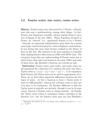 4.2      Fourier series, sine series, cosine series


History: Fourier series were discovered by J. Fourier, a French-
man who was a mathematician among other things. In fact,
Fourier was Napolean’s scientiﬁc advisor during France’s inva-
sion of Egypt in the late 1800’s. When Napolean returned to
France, he “elected” (i.e., appointed) Fourier to be a Prefect
- basically an important administrative post where he oversaw
some large construction projects, such as highway constructions.
It was during this time when Fourier worked on the theory of
heat on the side. His solution to the heat equation is basically
what undergraduates often learn in a DEs with BVPs class. The
exception being that our understanding of Fourier series now is
much better than what was known in the early 1800’s and some
of these facts, like Dirichlet’s theorem, are covered as well.
  Motivation: Fourier series, since series, and cosine series are
all expansions for a function f (x), much in the same way that a
Taylor series a0 + a1 (x − x0 ) + a2 (x − x0 )2 + ... is an expansion.
Both Fourier and Taylor series can be used to approximate f (x).
There are at least three important diﬀerences between the two
types of series. (1) For a function to have a Taylor series it
must be diﬀerentiable1 , whereas for a Fourier series it does not
even have to be continuous. (2) Another diﬀerence is that the
Taylor series is typically not periodic (though it can be in some
cases), whereas a Fourier series is always periodic. (3) Finally,
the Taylor series (when it converges) always converges to the
function f (x), but the Fourier series may not (see Dirichlet’s
  1
    Remember the formula for the n-th Taylor series coeﬃcient centered at x = x0 -
      (n)
an = f n! 0 ) ?
          (x
 