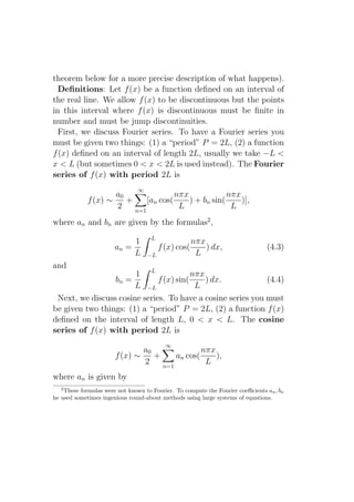 theorem below for a more precise description of what happens).
  Deﬁnitions: Let f (x) be a function deﬁned on an interval of
the real line. We allow f (x) to be discontinuous but the points
in this interval where f (x) is discontinuous must be ﬁnite in
number and must be jump discontinuities.
  First, we discuss Fourier series. To have a Fourier series you
must be given two things: (1) a “period” P = 2L, (2) a function
f (x) deﬁned on an interval of length 2L, usually we take −L <
x < L (but sometimes 0 < x < 2L is used instead). The Fourier
series of f (x) with period 2L is
                               ∞
                     a0                nπx             nπx
             f (x) ∼    +     [an cos(     ) + bn sin(     )],
                     2    n=1
                                        L               L
where an and bn are given by the formulas2 ,
                                     L
                            1                         nπx
                       an =              f (x) cos(       ) dx,                 (4.3)
                            L      −L                  L
and
                       1 L               nπx
                 bn =         f (x) sin(     ) dx.           (4.4)
                       L −L               L
 Next, we discuss cosine series. To have a cosine series you must
be given two things: (1) a “period” P = 2L, (2) a function f (x)
deﬁned on the interval of length L, 0 < x < L. The cosine
series of f (x) with period 2L is
                                           ∞
                               a0               nπx
                       f (x) ∼    +     an cos(     ),
                               2    n=1
                                                 L
where an is given by
   2
    These formulas were not known to Fourier. To compute the Fourier coeﬃcients an , bn
he used sometimes ingenious round-about methods using large systems of equations.
 