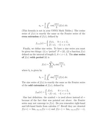 L
                      2                    nπx
                 an =               cos(       )f (x) dx.
                      L     0               L
(This formula is not in your USNA Math Tables.) The cosine
series of f (x) is exactly the same as the Fourier series of the
even extension of f (x), deﬁned by

                                f (x), 0 < x < L,
              feven (x) =
                                f (−x), −L < x < 0.
 Finally, we deﬁne sine series. To have a sine series you must
be given two things: (1) a “period” P = 2L, (2) a function f (x)
deﬁned on the interval of length L, 0 < x < L. The sine series
of f (x) with period 2L is
                                    ∞
                                                  nπx
                     f (x) ∼            bn sin(       ),
                                n=1
                                                   L
where bn is given by
                                L
                       2                   nπx
                  bn =              sin(       )f (x) dx.
                       L    0               L
The sine series of f (x) is exactly the same as the Fourier series
of the odd extension of f (x), deﬁned by

                            f (x),   0 < x < L,
              fodd (x) =
                            −f (−x), −L < x < 0.
  One last deﬁnition: the symbol ∼ is used above instead of =
because of the fact that was pointed out above: the Fourier
series may not converge to f (x). Do you remember right-hand
and left-hand limits from calculus 1? Recall they are denoted
f (x+) = limǫ→0,ǫ>0 f (x + ǫ) and f (x−) = limǫ→0,ǫ>0 f (x − ǫ),
 