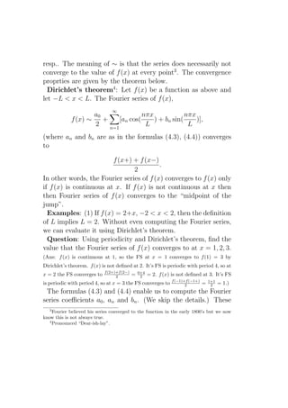 resp.. The meaning of ∼ is that the series does necessarily not
converge to the value of f (x) at every point3 . The convergence
proprties are given by the theorem below.
  Dirichlet’s theorem4 : Let f (x) be a function as above and
let −L < x < L. The Fourier series of f (x),
                                ∞
                     a0                nπx             nπx
             f (x) ∼    +     [an cos(     ) + bn sin(     )],
                     2    n=1
                                        L               L
(where an and bn are as in the formulas (4.3), (4.4)) converges
to

                         f (x+) + f (x−)
                                          .
                                2
In other words, the Fourier series of f (x) converges to f (x) only
if f (x) is continuous at x. If f (x) is not continuous at x then
then Fourier series of f (x) converges to the “midpoint of the
jump”.
  Examples: (1) If f (x) = 2+x, −2 < x < 2, then the deﬁnition
of L implies L = 2. Without even computing the Fourier series,
we can evaluate it using Dirichlet’s theorem.
  Question: Using periodicity and Dirichlet’s theorem, ﬁnd the
value that the Fourier series of f (x) converges to at x = 1, 2, 3.
(Ans: f (x) is continuous at 1, so the FS at x = 1 converges to f (1) = 3 by
Dirichlet’s theorem. f (x) is not deﬁned at 2. It’s FS is periodic with period 4, so at
                             f (2+)+f (2−)       0+4
x = 2 the FS converges to          2         =    2    = 2. f (x) is not deﬁned at 3. It’s FS
                                                                  f (−1)+f (−1+)       1+1
is periodic with period 4, so at x = 3 the FS converges to               2         =    2    = 1.)
 The formulas (4.3) and (4.4) enable us to compute the Fourier
series coeﬃcients a0 , an and bn . (We skip the details.) These
   3
     Fourier believed his series converged to the function in the early 1800’s but we now
know this is not always true.
   4
     Pronounced “Dear-ish-lay”.
 