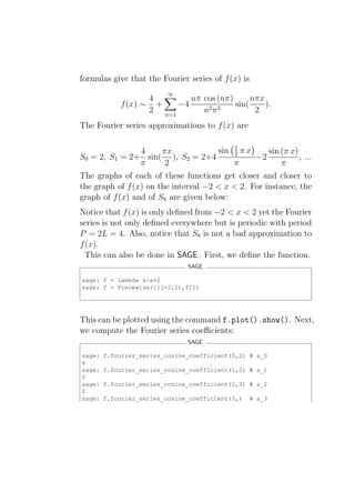 formulas give that the Fourier series of f (x) is
                          ∞
                   4        nπ cos (nπ)      nπx
            f (x) ∼ +    −4             sin(     ).
                   2 n=1       n2 π 2         2
The Fourier series approximations to f (x) are

               4    πx           sin 1 π x
                                     2        sin (π x)
S0 = 2, S1 = 2+ sin( ), S2 = 2+4           −2           , ...
               π     2               π            π
The graphs of each of these functions get closer and closer to
the graph of f (x) on the interval −2 < x < 2. For instance, the
graph of f (x) and of S8 are given below:
Notice that f (x) is only deﬁned from −2 < x < 2 yet the Fourier
series is not only deﬁned everywhere but is periodic with period
P = 2L = 4. Also, notice that S8 is not a bad approximation to
f (x).
  This can also be done in SAGE . First, we deﬁne the function.
                               SAGE

sage: f = lambda x:x+2
sage: f = Piecewise([[(-2,2),f]])




This can be plotted using the command f.plot().show(). Next,
we compute the Fourier series coeﬃcients:
                               SAGE

sage:   f.fourier_series_cosine_coefficient(0,2) # a_0
4
sage:   f.fourier_series_cosine_coefficient(1,2) # a_1
0
sage:   f.fourier_series_cosine_coefficient(2,2) # a_2
0
sage:   f.fourier_series_cosine_coefficient(3,)     # a_3
 