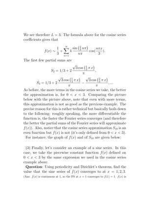 We see therefore L = 3. The formula above for the cosine series
coeﬃcients gives that
                                 ∞
                       1       sin 2 nπ
                                   3         nπx
                f (x) ∼ +    4          cos(     ).
                       3 n=1      nπ          3
The ﬁrst few partial sums are
                                       √   1
                                    3 cos 3 π x
                   S2 = 1/3 + 2                  ,
                                         π
                        √        1
                                           √
                          3 cos 3 π x        3 cos 2 π x
                                                    3
         S3 = 1/3 + 2                   −                , ...
                               π                  π
As before, the more terms in the cosine series we take, the better
the approximation is, for 0 < x < 3. Comparing the picture
below with the picture above, note that even with more terms,
this approximation is not as good as the previous example. The
precise reason for this is rather technical but basically boils down
to the following: roughly speaking, the more diﬀerentiable the
function is, the faster the Fourier series converges (and therefore
the better the partial sums of the Fourier series will approximate
f (x)). Also, notice that the cosine series approximation S10 is an
even function but f (x) is not (it’s only deﬁned from 0 < x < 3).
  For instance, the graph of f (x) and of S10 are given below:

 (3) Finally, let’s consider an example of a sine series. In this
case, we take the piecewise constant function f (x) deﬁned on
0 < x < 3 by the same expression we used in the cosine series
example above.
 Question: Using periodicity and Dirichlet’s theorem, ﬁnd the
value that the sine series of f (x) converges to at x = 1, 2, 3.
(Ans: f (x) is continuous at 1, so the FS at x = 1 converges to f (1) = 1. f (x) is
 