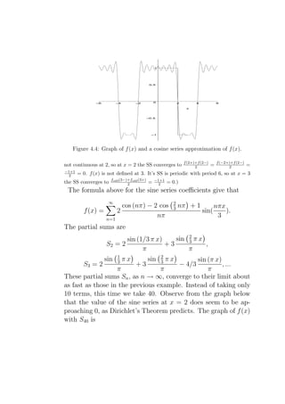 1




                                             0.5




               –6         –4        –2          0             2           4            6

                                                                    x



                                            –0.5




                                              –1




   Figure 4.4: Graph of f (x) and a cosine series approximation of f (x).

                                                                   f (2+)+f (2−)       f (−2+)+f (2−)
not continuous at 2, so at x = 2 the SS converges to                     2         =         2          =
−1+1
  2    = 0. f (x) is not deﬁned at 3. It’s SS is periodic with period 6, so at x = 3
                      fodd (3−)+fodd (3+)       −1+1
the SS converges to            2            =     2     = 0.)
 The formula above for the sine series coeﬃcients give that
                     ∞                                    2
                       cos (nπ) − 2 cos                   3   nπ + 1                 nπx
         f (x) =     2                                                        sin(       ).
                 n=1
                                   nπ                                                 3
The partial sums are
                           sin (1/3 π x)    sin 2 π x
                                                3
                    S2 = 2               +3           ,
                                 π              π
                          1                         2
                    sin   3    πx           sin
                                              sin (π x)
                                                    3   πx
         S3 = 2                     +3                  , ...     − 4/3
                   π              π               π
These partial sums Sn , as n → ∞, converge to their limit about
as fast as those in the previous example. Instead of taking only
10 terms, this time we take 40. Observe from the graph below
that the value of the sine series at x = 2 does seem to be ap-
proaching 0, as Dirichlet’s Theorem predicts. The graph of f (x)
with S40 is
 