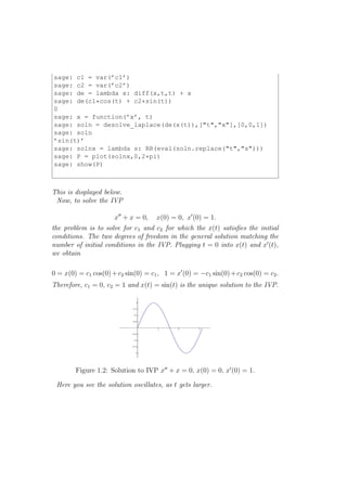 sage: c1 = var(’c1’)
sage: c2 = var(’c2’)
sage: de = lambda x: diff(x,t,t) + x
sage: de(c1*cos(t) + c2*sin(t))
0
sage: x = function(’x’, t)
sage: soln = desolve_laplace(de(x(t)),["t","x"],[0,0,1])
sage: soln
’sin(t)’
sage: solnx = lambda s: RR(eval(soln.replace("t","s")))
sage: P = plot(solnx,0,2*pi)
sage: show(P)



This is displayed below.
 Now, to solve the IVP

                      x′′ + x = 0,   x(0) = 0, x′ (0) = 1.
the problem is to solve for c1 and c2 for which the x(t) satisﬁes the initial
conditions. The two degrees of freedom in the general solution matching the
number of initial conditions in the IVP. Plugging t = 0 into x(t) and x′ (t),
we obtain

0 = x(0) = c1 cos(0) + c2 sin(0) = c1 , 1 = x′ (0) = −c1 sin(0) + c2 cos(0) = c2 .
Therefore, c1 = 0, c2 = 1 and x(t) = sin(t) is the unique solution to the IVP.




        Figure 1.2: Solution to IVP x′′ + x = 0, x(0) = 0, x′ (0) = 1.

 Here you see the solution oscillates, as t gets larger.
 