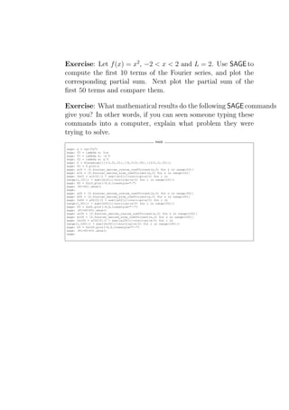Exercise: Let f (x) = x2 , −2 < x < 2 and L = 2. Use SAGE to
compute the ﬁrst 10 terms of the Fourier series, and plot the
corresponding partial sum. Next plot the partial sum of the
ﬁrst 50 terms and compare them.

Exercise: What mathematical results do the following SAGE commands
give you? In other words, if you can seen someone typing these
commands into a computer, explain what problem they were
trying to solve.
                                                  SAGE

sage: x = var("x")
sage: f0 = lambda x: 0*x
sage: f1 = lambda x: -xˆ0
sage: f2 = lambda x: xˆ0
sage: f = Piecewise([[(-2,0),f1],[(0,3/2),f0],[(3/2,2),f2]])
sage: P1 = f.plot()
sage: a10 = [f.fourier_series_cosine_coefficient(n,2) for n in range(10)]
sage: b10 = [f.fourier_series_sine_coefficient(n,2) for n in range(10)]
sage: fs10 = a10[0]/2 + sum([a10[i]*cos(i*pi*x/2) for i in
range(1,10)]) + sum([b10[i]*sin(i*pi*x/2) for i in range(10)])
sage: P2 = fs10.plot(-4,4,linestyle=":")
sage: (P1+P2).show()
sage:
sage: a50 = [f.fourier_series_cosine_coefficient(n,2) for n in range(50)]
sage: b50 = [f.fourier_series_sine_coefficient(n,2) for n in range(50)]
sage: fs50 = a50[0]/2 + sum([a50[i]*cos(i*pi*x/2) for i in
range(1,50)]) + sum([b50[i]*sin(i*pi*x/2) for i in range(50)])
sage: P3 = fs50.plot(-4,4,linestyle="--")
sage: (P1+P2+P3).show()
sage: a100 = [f.fourier_series_cosine_coefficient(n,2) for n in range(100)]
sage: b100 = [f.fourier_series_sine_coefficient(n,2) for n in range(100)]
sage: fs100 = a100[0]/2 + sum([a100[i]*cos(i*pi*x/2) for i in
range(1,100)]) + sum([b100[i]*sin(i*pi*x/2) for i in range(100)])
sage: P3 = fs100.plot(-4,4,linestyle="--")
sage: (P1+P2+P3).show()
sage:
 