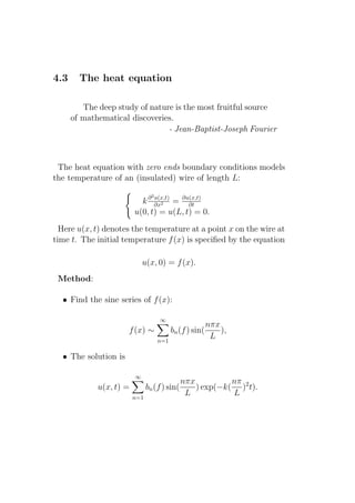 4.3     The heat equation

         The deep study of nature is the most fruitful source
      of mathematical discoveries.
                                - Jean-Baptist-Joseph Fourier



 The heat equation with zero ends boundary conditions models
the temperature of an (insulated) wire of length L:
                                 2
                               u(x,t)
                           k ∂ ∂x2 = ∂u(x,t)
                                         ∂t
                         u(0, t) = u(L, t) = 0.

  Here u(x, t) denotes the temperature at a point x on the wire at
time t. The initial temperature f (x) is speciﬁed by the equation

                             u(x, 0) = f (x).
 Method:

  • Find the sine series of f (x):

                                     ∞
                                                          nπx
                      f (x) ∼              bn (f ) sin(       ),
                                     n=1
                                                           L

  • The solution is

                         ∞
                                              nπx          nπ
             u(x, t) =         bn (f ) sin(       ) exp(−k( )2 t).
                         n=1
                                               L           L
 