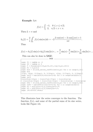 Example: Let

                                  −1, 0 ≤ x ≤ π/2,
                        f (x) =
                                  2, π/2 < x < π.
Then L = π and

                  π                                           1
          2                                2 cos(nπ) − 3 cos( 2 nπ) + 1
bn (f ) =             f (x) sin(nx)dx = −2                              .
          π   0                                        nπ
Thus

                                                2        6         2
f (x) ∼ b1 (f ) sin(x)+b2 (f ) sin(2x)+... =      sin(x)− sin(2x)+ sin(3x)+....
                                                π        π        3π
 This can also be done in SAGE :
                                     SAGE

sage: f1 = lambda x: -1
sage: f2 = lambda x: 2
sage: f = Piecewise([[(0,pi/2),f1],[(pi/2,pi),f2]])
sage: P1 = f.plot()
sage: b10 = [f.sine_series_coefficient(n,pi) for n in range(1,10)]
sage: b10
[2/pi, -6/pi, 2/(3*pi), 0, 2/(5*pi), -2/pi, 2/(7*pi), 0, 2/(9*pi)]
sage: ss10 = sum([b10[n]*sin((n+1)*x) for n in range(len(b50))])
sage: ss10
2*sin(9*x)/(9*pi) + 2*sin(7*x)/(7*pi) - 2*sin(6*x)/pi
+ 2*sin(5*x)/(5*pi) + 2*sin(3*x)/(3*pi) - 6*sin(2*x)/pi + 2*sin(x)/pi
sage: b50 = [f.sine_series_coefficient(n,pi) for n in range(1,50)]
sage: ss50 = sum([b50[n]*sin((n+1)*x) for n in range(len(b))])
sage: P2 = ss10.plot(-5,5,linestyle="--")
sage: P3 = ss50.plot(-5,5,linestyle=":")
sage: (P1+P2+P3).show()




This illustrates how the series converges to the function. The
function f (x), and some of the partial sums of its sine series,
looks like Figure 4.6.
 