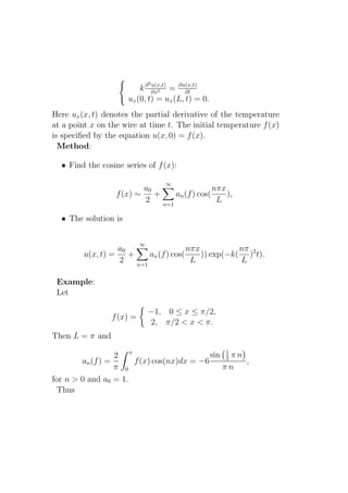 2
                          k ∂ ∂x2 = ∂u(x,t)
                              u(x,t)
                                         ∂t
                      ux (0, t) = ux (L, t) = 0.
Here ux (x, t) denotes the partial derivative of the temperature
at a point x on the wire at time t. The initial temperature f (x)
is speciﬁed by the equation u(x, 0) = f (x).
  Method:

  • Find the cosine series of f (x):

                                   ∞
                          a0                    nπx
                  f (x) ∼    +     an (f ) cos(     ),
                          2    n=1
                                                 L

  • The solution is

                           ∞
                   a0                    nπx           nπ
         u(x, t) =    +     an (f ) cos(     )) exp(−k( )2 t).
                   2    n=1
                                          L            L

 Example:
 Let

                               −1, 0 ≤ x ≤ π/2,
                 f (x) =
                               2, π/2 < x < π.
Then L = π and
                                               1
                  2 π                      sin 2 π n
        an (f ) =     f (x) cos(nx)dx = −6           ,
                  π 0                         πn
for n > 0 and a0 = 1.
  Thus
 