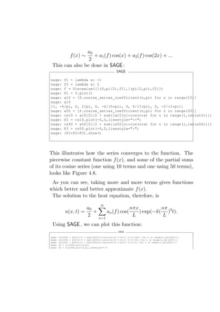 a0
                   + a1 (f ) cos(x) + a2 (f ) cos(2x) + ...
                f (x) ∼
                 2
 This can also be done in SAGE :
                                                   SAGE

sage: f1 = lambda x: -1
sage: f2 = lambda x: 2
sage: f = Piecewise([[(0,pi/2),f1],[(pi/2,pi),f2]])
sage: P1 = f.plot()
sage: a10 = [f.cosine_series_coefficient(n,pi) for n in range(10)]
sage: a10
[1, -6/pi, 0, 2/pi, 0, -6/(5*pi), 0, 6/(7*pi), 0, -2/(3*pi)]
sage: a50 = [f.cosine_series_coefficient(n,pi) for n in range(50)]
sage: cs10 = a10[0]/2 + sum([a10[n]*cos(n*x) for n in range(1,len(a10))])
sage: P2 = cs10.plot(-5,5,linestyle="--")
sage: cs50 = a50[0]/2 + sum([a50[n]*cos(n*x) for n in range(1,len(a50))])
sage: P3 = cs50.plot(-5,5,linestyle=":")
sage: (P1+P2+P3).show()




This illustrates how the series converges to the function. The
piecewise constant function f (x), and some of the partial sums
of its cosine series (one using 10 terms and one using 50 terms),
looks like Figure 4.8.
 As you can see, taking more and more terms gives functions
which better and better approximate f (x).
 The solution to the heat equation, therefore, is
                                       ∞
                      a0                    nπx          nπ
            u(x, t) =    +     an (f ) cos(     ) exp(−k( )2 t).
                      2    n=1
                                             L           L
 Using SAGE , we can plot this function:
                                                    SAGE

sage:   soln50a = a50[0]/2 + sum([a50[n]*cos(n*x)*eˆ(-(n+1)ˆ2*(1/100)) for n in range(1,len(a50))])
sage:   soln50b = a50[0]/2 + sum([a50[n]*cos(n*x)*eˆ(-(n+1)ˆ2*(1/10)) for n in range(1,len(a50))])
sage:   soln50c = a50[0]/2 + sum([a50[n]*cos(n*x)*eˆ(-(n+1)ˆ2*(1/2)) for n in range(1,len(a50))])
sage:   P4 = soln50a.plot(0,pi)
sage:   P5 = soln50b.plot(0,pi,linestyle=":")
 