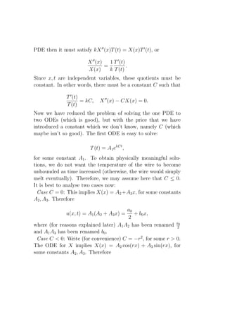 PDE then it must satisfy kX ′′ (x)T (t) = X(x)T ′ (t), or

                        X ′′ (x)   1 T ′ (t)
                                 =           .
                        X(x)       k T (t)
Since x, t are independent variables, these quotients must be
constant. In other words, there must be a constant C such that

              T ′ (t)
                      = kC,   X ′′ (x) − CX(x) = 0.
              T (t)
Now we have reduced the problem of solving the one PDE to
two ODEs (which is good), but with the price that we have
introduced a constant which we don’t know, namely C (which
maybe isn’t so good). The ﬁrst ODE is easy to solve:

                         T (t) = A1 ekCt ,
for some constant A1 . To obtain physically meaningful solu-
tions, we do not want the temperature of the wire to become
unbounded as time increased (otherwise, the wire would simply
melt eventually). Therefore, we may assume here that C ≤ 0.
It is best to analyse two cases now:
  Case C = 0: This implies X(x) = A2 +A3 x, for some constants
A2 , A3 . Therefore
                                        a0
              u(x, t) = A1 (A2 + A3 x) =   + b0 x,
                                        2
where (for reasons explained later) A1 A2 has been renamed a0
                                                            2
and A1 A3 has been renamed b0 .
 Case C < 0: Write (for convenience) C = −r2 , for some r > 0.
The ODE for X implies X(x) = A2 cos(rx) + A3 sin(rx), for
some constants A2 , A3 . Therefore
 
