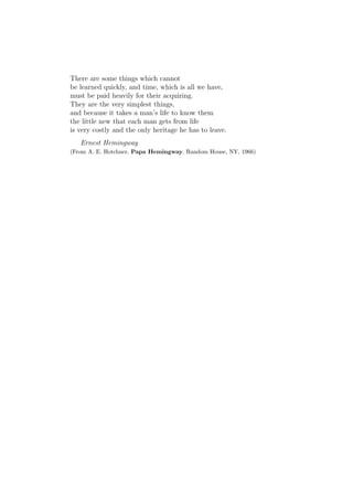 There are some things which cannot
be learned quickly, and time, which is all we have,
must be paid heavily for their acquiring.
They are the very simplest things,
and because it takes a man’s life to know them
the little new that each man gets from life
is very costly and the only heritage he has to leave.
   Ernest Hemingway
(From A. E. Hotchner, Papa Hemingway, Random House, NY, 1966)
 