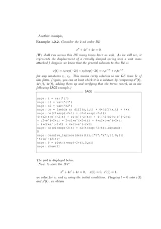 Another example,
Example 1.2.2. Consider the 2-nd order DE

                               x′′ + 4x′ + 4x = 0.
(We shall run across this DE many times later as well. As we will see, it
represents the displacement of a critially damped spring with a unit mass
attached.) Suppose we know that the general solution to this DE is

            x(t) = c1 exp(−2t) + c2 texp(−2t) = c1 e−2t + c2 te−2t ,
for any constants c1 , c2 . This means every solution to the DE must be of
this form. (Again, you can at least check it is a solution by computing x′′ (t),
4x′ (t), 4x(t), adding them up and verifying that the terms cancel, as in the
following SAGE example.)
                                     SAGE

sage: t = var(’t’)
sage: c1 = var(’c1’)
sage: c2 = var(’c2’)
sage: de = lambda x: diff(x,t,t) + 4*diff(x,t) + 4*x
sage: de(c1*exp(-2*t) + c2*t*exp(-2*t))
4*(c2*t*eˆ(-2*t) + c1*eˆ(-2*t)) + 4*(-2*c2*t*eˆ(-2*t)
+ c2*eˆ(-2*t) - 2*c1*eˆ(-2*t)) + 4*c2*t*eˆ(-2*t)
- 4*c2*eˆ(-2*t) + 4*c1*eˆ(-2*t)
sage: de(c1*exp(-2*t) + c2*t*exp(-2*t)).expand()
0
sage: desolve_laplace(de(x(t)),["t","x"],[0,0,1])
’t*%eˆ-(2*t)’
sage: P = plot(t*exp(-2*t),0,pi)
sage: show(P)



The plot is displayed below.
 Now, to solve the IVP

                  x′′ + 4x′ + 4x = 0,    x(0) = 0, x′ (0) = 1.
we solve for c1 and c2 using the initial conditions. Plugging t = 0 into x(t)
and x′ (t), we obtain
 