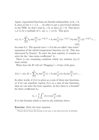 Again, exponential functions are linearly independent, so b0 = 0,
bn sin(rn L) for n = 1, 2, .... In other to get a non-trivial solution
to the PDE, we don’t want bn = 0, so sin(rn L) = 0. This forces
rn L to be a multiple of π, say rn = nπ/L. This gives

                ∞
                     nπ        nπ 2           π        π 2           2π      2π 2
u(x, t) =               x)e−k( L ) t = b1 sin( x))e−k( L ) t +b2 sin( x))e−k( L ) t +...,
                    bn sin(
          n=1
                      L                       L                       L
                                                                  (4.6)
for some bi ’s. The special case t = 0 is the so-called “sine series”
expansion of the initial temperature function u(x, 0). This was
discovered by Fourier. To solve the heat eqution, it remains to
solve for the “sine series coeﬃcients” bi .
  There is one remaining condition which our solution u(x, t)
must satisfy.
  What does the IC tell us? Plugging t = 0 into (4.6) gives

                           ∞
                                          nπ             π           2π
f (x) = u(x, 0) =               bn sin(      x) = b1 sin( x))+b2 sin( x))+... .
                          n=1
                                          L              L           L
In other words, if f (x) is given as a sum of these sine functions,
or if we can somehow express f (x) as a sum of sine functions,
then we can solve the heat equation. In fact there is a formula5
for these coeﬃcients bn :

                        2 L             nπ
                   bn =       f (x) cos( x)dx.
                        L 0             L
It is this formula which is used in the solutions above.

Exercise: Solve the heat equation
  5
      Fourier did not know this formula at the time; it was discovered later by Dirichlet.
 