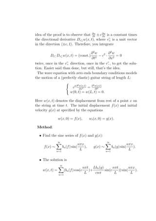 idea of the proof is to observe that ∂w ± c ∂w is a constant times
                                     ∂t     ∂x
the directional derivative Dv± w(x, t), where v± is a unit vector
in the direction ±c, 1 . Therefore, you integrate

                                    ∂ 2w        ∂ 2w
         Dv− Dv+ w(x, t) = (const.)      − c2 ·      =0
                                     ∂t2        ∂x2
twice, once in the v+ direction, once in the v− , to get the solu-
tion. Easier said than done, but still, that’s the idea.
  The wave equation with zero ends boundary conditions models
the motion of a (perfectly elastic) guitar string of length L:
                                2             2
                           c2 ∂ w(x,t) = ∂ w(x,t)
                                ∂x2        ∂t2
                          w(0, t) = w(L, t) = 0.

Here w(x, t) denotes the displacement from rest of a point x on
the string at time t. The initial displacement f (x) and initial
velocity g(x) at speciﬁed by the equations

                w(x, 0) = f (x),           wt (x, 0) = g(x).

 Method:

  • Find the sine series of f (x) and g(x):
                ∞                                      ∞
                              nπx                                          nπx
     f (x) ∼     bn (f ) sin(     ),          g(x) ∼         bn (g) sin(       ).
             n=1
                               L                       n=1
                                                                            L

  • The solution is
                 ∞
                                       nπt Lbn (g)       nπt         nπx
    w(x, t) =         (bn (f ) cos(c      )+       sin(c     )) sin(     ).
                n=1
                                        L    cnπ          L           L
 