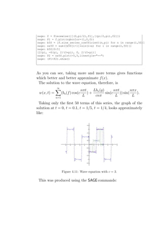 sage: f = Piecewise([[(0,pi/2),f1],[(pi/2,pi),f2]])
sage: P1 = f.plot(rgbcolor=(1,0,0))
sage: b50 = [f.sine_series_coefficient(n,pi) for n in range(1,50)]
sage: ss50 = sum([b50[i-1]*sin(i*x) for i in range(1,50)])
sage: b50[0:5]
[2/pi, -6/pi, 2/(3*pi), 0, 2/(5*pi)]
sage: P2 = ss50.plot(-5,5,linestyle="--")
sage: (P1+P2).show()




As you can see, taking more and more terms gives functions
which better and better approximate f (x).
 The solution to the wave equation, therefore, is
             ∞
                                    nπt    Lbn (g)       nπt         nπx
 w(x, t) =         (bn (f ) cos(c       )+         sin(c     )) sin(     ).
             n=1
                                     L      cnπ           L           L
  Taking only the ﬁrst 50 terms of this series, the graph of the
solution at t = 0, t = 0.1, t = 1/5, t = 1/4, looks approximately
like:




                   Figure 4.11: Wave equation with c = 3.

 This was produced using the SAGE commands:
 