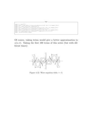 SAGE

sage:   t = var("t")
sage:   w50t1 = sum([b50[i-1]*sin(i*x)*cos(3*i*(1/10)) for i in range(1,50)])
sage:   P3 = w50t1.plot(0,pi,linestyle=":")
sage:   w50t2 = sum([b50[i-1]*sin(i*x)*cos(3*i*(1/5)) for i in range(1,50)])
sage:   P4 = w50t2.plot(0,pi,linestyle=":",rgbcolor=(0,1,0))
sage:   w50t3 = sum([b50[i-1]*sin(i*x)*cos(3*i*(1/4)) for i in range(1,50)])
sage:   P5 = w50t3.plot(0,pi,linestyle=":",rgbcolor=(1/3,1/3,1/3))
sage:   (P1+P2+P3+P4+P5).show()




Of course, taking terms would give a better approximation to
w(x, t). Taking the ﬁrst 100 terms of this series (but with dif-
ferent times):




                           Figure 4.12: Wave equation with c = 3.
 