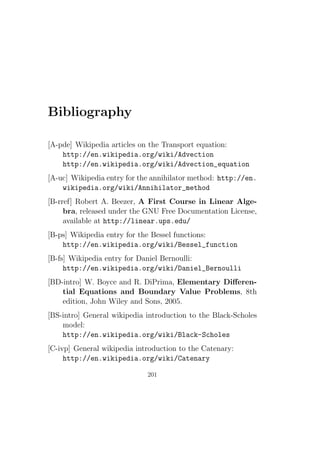 Bibliography

[A-pde] Wikipedia articles on the Transport equation:
    http://en.wikipedia.org/wiki/Advection
    http://en.wikipedia.org/wiki/Advection_equation
[A-uc] Wikipedia entry for the annihilator method: http://en.
    wikipedia.org/wiki/Annihilator_method
[B-rref] Robert A. Beezer, A First Course in Linear Alge-
     bra, released under the GNU Free Documentation License,
     available at http://linear.ups.edu/
[B-ps] Wikipedia entry for the Bessel functions:
    http://en.wikipedia.org/wiki/Bessel_function
[B-fs] Wikipedia entry for Daniel Bernoulli:
     http://en.wikipedia.org/wiki/Daniel_Bernoulli
[BD-intro] W. Boyce and R. DiPrima, Elementary Diﬀeren-
    tial Equations and Boundary Value Problems, 8th
    edition, John Wiley and Sons, 2005.
[BS-intro] General wikipedia introduction to the Black-Scholes
    model:
    http://en.wikipedia.org/wiki/Black-Scholes
[C-ivp] General wikipedia introduction to the Catenary:
     http://en.wikipedia.org/wiki/Catenary

                             201
 