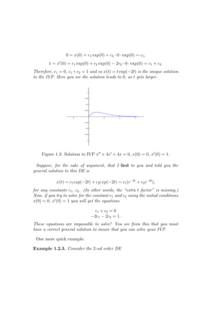 0 = x(0) = c1 exp(0) + c2 · 0 · exp(0) = c1 ,
        1 = x′ (0) = c1 exp(0) + c2 exp(0) − 2c2 · 0 · exp(0) = c1 + c2 .
Therefore, c1 = 0, c1 + c2 = 1 and so x(t) = t exp(−2t) is the unique solution
to the IVP. Here you see the solution tends to 0, as t gets larger.




    Figure 1.3: Solution to IVP x′′ + 4x′ + 4x = 0, x(0) = 0, x′ (0) = 1.

 Suppose, for the sake of argument, that I lied to you and told you the
general solution to this DE is

            x(t) = c1 exp(−2t) + c2 exp(−2t) = c1 (e−2t + c2 e−2t ),
for any constants c1 , c2 . (In other words, the “extra t factor” is missing.)
Now, if you try to solve for the constant c1 and c2 using the initial conditions
x(0) = 0, x′ (0) = 1 you will get the equations

                                 c1 + c2 = 0
                                −2c1 − 2c2 = 1.
These equations are impossible to solve! You see from this that you must
have a correct general solution to insure that you can solve your IVP.

 One more quick example.

Example 1.2.3. Consider the 2-nd order DE
 