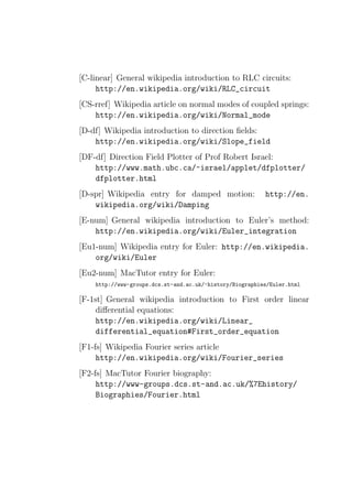 [C-linear] General wikipedia introduction to RLC circuits:
     http://en.wikipedia.org/wiki/RLC_circuit
[CS-rref] Wikipedia article on normal modes of coupled springs:
    http://en.wikipedia.org/wiki/Normal_mode
[D-df] Wikipedia introduction to direction ﬁelds:
    http://en.wikipedia.org/wiki/Slope_field
[DF-df] Direction Field Plotter of Prof Robert Israel:
    http://www.math.ubc.ca/~israel/applet/dfplotter/
    dfplotter.html
[D-spr] Wikipedia entry for damped motion:                http://en.
    wikipedia.org/wiki/Damping
[E-num] General wikipedia introduction to Euler’s method:
    http://en.wikipedia.org/wiki/Euler_integration
[Eu1-num] Wikipedia entry for Euler: http://en.wikipedia.
    org/wiki/Euler
[Eu2-num] MacTutor entry for Euler:
    http://www-groups.dcs.st-and.ac.uk/~history/Biographies/Euler.html

[F-1st] General wikipedia introduction to First order linear
     diﬀerential equations:
     http://en.wikipedia.org/wiki/Linear_
     differential_equation#First_order_equation
[F1-fs] Wikipedia Fourier series article
     http://en.wikipedia.org/wiki/Fourier_series
[F2-fs] MacTutor Fourier biography:
     http://www-groups.dcs.st-and.ac.uk/%7Ehistory/
     Biographies/Fourier.html
 