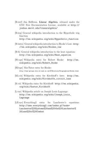 [H-rref] Jim Heﬀeron, Linear Algebra, released under the
     GNU Free Documentation License, available at http://
     joshua.smcvt.edu/linearalgebra/

[H-ivp] General wikipedia introduction to the Hyperbolic trig
     function
     http://en.wikipedia.org/wiki/Hyperbolic_function

[H-intro] General wikipedia introduction to Hooke’s Law: http:
     //en.wikipedia.org/wiki/Hookes_law

[H-fs] General wikipedia introduction to the heat equation:
     http://en.wikipedia.org/wiki/Heat_equation

[H1-spr] Wikipedia entry for Robert Hooke:                http://en.
    wikipedia.org/wiki/Robert_Hooke

[H2-spr] MacTutor entry for Hooke:
    http://www-groups.dcs.st-and.ac.uk/%7Ehistory/Biographies/Hooke.html

[KL-cir] Wikipedia entry for Kirchhoﬀ’s laws: http://en.
    wikipedia.org/wiki/Kirchhoffs_circuit_laws

[K-cir] Wikipedia entry for Kirchhoﬀ: http://en.wikipedia.
     org/wiki/Gustav_Kirchhoff

[L-var] Wikipedia article on Joseph Louis Lagrange:
     http://en.wikipedia.org/wiki/Joseph_Louis_
     Lagrange

[LE-sys] Everything2 entry for Lanchester’s equations:
    http://www.everything2.com/index.pl?node=
    Lanchester%20Systems%20and%20the%20Lanchester%
    20Laws%20of%20Combat
 