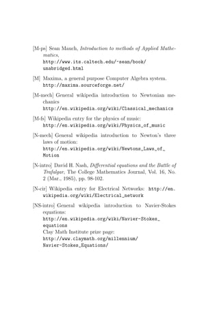 [M-ps] Sean Mauch, Introduction to methods of Applied Mathe-
    matics,
    http://www.its.caltech.edu/~sean/book/
    unabridged.html
[M] Maxima, a general purpose Computer Algebra system.
    http://maxima.sourceforge.net/
[M-mech] General wikipedia introduction to Newtonian me-
    chanics
    http://en.wikipedia.org/wiki/Classical_mechanics
[M-fs] Wikipedia entry for the physics of music:
    http://en.wikipedia.org/wiki/Physics_of_music
[N-mech] General wikipedia introduction to Newton’s three
    laws of motion:
    http://en.wikipedia.org/wiki/Newtons_Laws_of_
    Motion
[N-intro] David H. Nash, Diﬀerential equations and the Battle of
     Trafalgar, The College Mathematics Journal, Vol. 16, No.
     2 (Mar., 1985), pp. 98-102.
[N-cir] Wikipedia entry for Electrical Networks: http://en.
     wikipedia.org/wiki/Electrical_network
[NS-intro] General wikipedia introduction to Navier-Stokes
    equations:
    http://en.wikipedia.org/wiki/Navier-Stokes_
    equations
    Clay Math Institute prize page:
    http://www.claymath.org/millennium/
    Navier-Stokes_Equations/
 