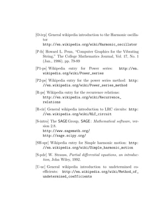[O-ivp] General wikipedia introduction to the Harmonic oscilla-
     tor
     http://en.wikipedia.org/wiki/Harmonic_oscillator
[P-fs] Howard L. Penn, “Computer Graphics for the Vibrating
     String,” The College Mathematics Journal, Vol. 17, No. 1
     (Jan., 1986), pp. 79-89
[P1-ps] Wikipedia entry for Power series:          http://en.
    wikipedia.org/wiki/Power_series
[P2-ps] Wikipedia entry for the power series method: http:
    //en.wikipedia.org/wiki/Power_series_method
[R-ps] Wikipedia entry for the recurrence relations:
    http://en.wikipedia.org/wiki/Recurrence_
    relations
[R-cir] General wikipedia introduction to LRC circuits: http:
     //en.wikipedia.org/wiki/RLC_circuit
[S-intro] The SAGE Group, SAGE : Mathematical software, ver-
     sion 2.8.
     http://www.sagemath.org/
     http://sage.scipy.org/
[SH-spr] Wikipedia entry for Simple harmonic motion: http:
    //en.wikipedia.org/wiki/Simple_harmonic_motion
[S-pde] W. Strauss, Partial diﬀerential equations, an introduc-
    tion, John Wiley, 1992.
[U-uc] General wikipedia introduction to undetermined co-
    eﬃcients: http://en.wikipedia.org/wiki/Method_of_
    undetermined_coefficients
 