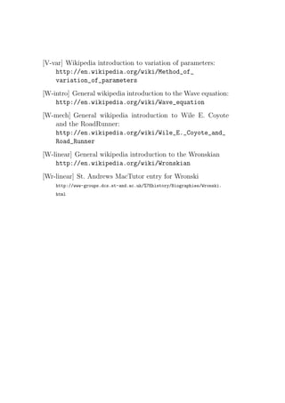 [V-var] Wikipedia introduction to variation of parameters:
    http://en.wikipedia.org/wiki/Method_of_
    variation_of_parameters
[W-intro] General wikipedia introduction to the Wave equation:
    http://en.wikipedia.org/wiki/Wave_equation
[W-mech] General wikipedia introduction to Wile E. Coyote
   and the RoadRunner:
   http://en.wikipedia.org/wiki/Wile_E._Coyote_and_
   Road_Runner
[W-linear] General wikipedia introduction to the Wronskian
    http://en.wikipedia.org/wiki/Wronskian
[Wr-linear] St. Andrews MacTutor entry for Wronski
    http://www-groups.dcs.st-and.ac.uk/%7Ehistory/Biographies/Wronski.
    html
 