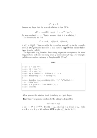 x′′ − x = 0.
Suppose we know that the general solution to this DE is

                    x(t) = c1 exp(t) + c2 exp(−t) = c1 e−t + c2 e−t ,
for any constants c1 , c2 . (Again, you can check it is a solution.)
  The solution to the IVP
                         x′′ − x = 0,     x(0) = 0, x′ (0) = 1,
           t
is x(t) = e +e . (You can solve for c1 and c2 yourself, as in the examples
               −t
             2
above.) This particular function is also called a hyperbolic cosine func-
tion, denoted cosh(t).
  The hyperbolic trig functions have many properties analogous to the usual
trig functions and arise in many areas of applications [H-ivp]. For example,
cosh(t) represents a catenary or hanging cable [C-ivp].

                                           SAGE

sage: t = var(’t’)
sage: c1 = var(’c1’)
sage: c2 = var(’c2’)
sage: de = lambda x: diff(x,t,t) - x
sage: de(c1*exp(-t) + c2*exp(-t))
0
sage: desolve_laplace(de(x(t)),["t","x"],[0,0,1])
’%eˆt/2-%eˆ-t/2’
sage: P = plot(eˆt/2-eˆ(-t)/2,0,3)
sage: show(P)



 Here you see the solution tends to inﬁnity, as t gets larger.
 Exercise: The general solution to the falling body problem

                                   mv ′ + kv = mg,
is v(t) = mg + ce−kt/m . If v(0) = v0 , solve for c in terms of v0 . Take
          k
m = k = v0 = 1, g = 9.8 and use SAGE to plot v(t) for 0 < t < 1.
 