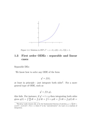 Figure 1.4: Solution to IVP x′′ − x = 0, x(0) = 0, x′ (0) = 1.


1.3       First order ODEs - separable and linear
          cases

Separable DEs:

 We know how to solve any ODE of the form

                                      y ′ = f (t),
at least in principle - just integrate both sides3 . For a more
general type of ODE, such as

                                     y ′ = f (t, y),
this fails. For instance, if y ′ = t + y then integrating both sides
gives y(t) = dy dt = y ′ dt = t + y dt = t dt + y(t) dt =
                 dt
   3
    Recall y ′ really denotes dy , so by the fundamental theorem of calculus, y = dy dt =
                              dt                                                    dt
   ′
  y dt = f (t) dt = F (t) + c, where F is the “anti-derivative” of f and c is a constant of
integration.
 
