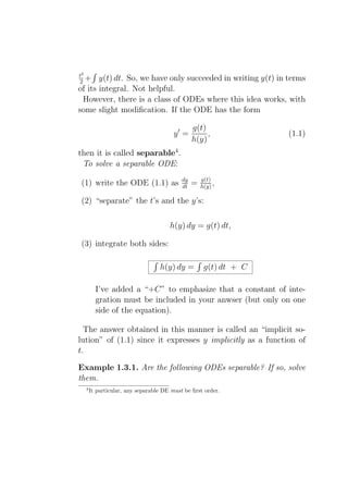 t2
2+     y(t) dt. So, we have only succeeded in writing y(t) in terms
of its integral. Not helpful.
 However, there is a class of ODEs where this idea works, with
some slight modiﬁcation. If the ODE has the form

                                               g(t)
                                       y′ =         ,             (1.1)
                                               h(y)
then it is called separable4 .
 To solve a separable ODE:
                                          dy       g(t)
(1) write the ODE (1.1) as                dt   =   h(y) ,

(2) “separate” the t’s and the y’s:

                                     h(y) dy = g(t) dt,

(3) integrate both sides:

                                 h(y) dy =          g(t) dt + C

        I’ve added a “+C” to emphasize that a constant of inte-
        gration must be included in your anwser (but only on one
        side of the equation).

  The answer obtained in this manner is called an “implicit so-
lution” of (1.1) since it expresses y implicitly as a function of
t.

Example 1.3.1. Are the following ODEs separable? If so, solve
them.
  4
      It particular, any separable DE must be ﬁrst order.
 