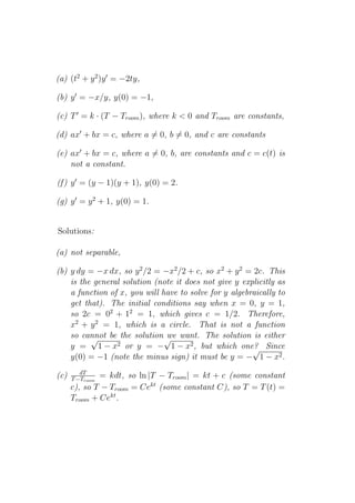 (a) (t2 + y 2 )y ′ = −2ty,

(b) y ′ = −x/y, y(0) = −1,

(c) T ′ = k · (T − Troom ), where k < 0 and Troom are constants,

(d) ax′ + bx = c, where a = 0, b = 0, and c are constants

(e) ax′ + bx = c, where a = 0, b, are constants and c = c(t) is
    not a constant.

(f ) y ′ = (y − 1)(y + 1), y(0) = 2.

(g) y ′ = y 2 + 1, y(0) = 1.


Solutions:

(a) not separable,

(b) y dy = −x dx, so y 2 /2 = −x2 /2 + c, so x2 + y 2 = 2c. This
    is the general solution (note it does not give y explicitly as
    a function of x, you will have to solve for y algebraically to
    get that). The initial conditions say when x = 0, y = 1,
    so 2c = 02 + 12 = 1, which gives c = 1/2. Therefore,
    x2 + y 2 = 1, which is a circle. That is not a function
    so cannot be the solution √ want. The solution is either
          √                    we
    y = 1−x      2 or y = − 1 − x2 , but which one? Since
                                                        √
    y(0) = −1 (note the minus sign) it must be y = − 1 − x2 .
         dT
(c)   T −Troom= kdt, so ln |T − Troom | = kt + c (some constant
      c), so T − Troom = Cekt (some constant C), so T = T (t) =
      Troom + Cekt .
 
