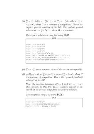 dx
(d)    dt   = (c−bx)/a = − a (x− c ), so
                           b
                                 b
                                            dx
                                           x− c
                                                      b
                                                  = − a dt, so ln |x− c | =
                                                                      b
                                              b
         b
       − a t + C, where C is a constant of integration. This is the
       implicit general solution of the DE. The explicit general
                               b
       solution is x = c + Be− a t , where B is a constant.
                       b

       The explicit solution is easy ﬁnd using SAGE :
                                    SAGE


       sage: a = var(’a’)
       sage: b = var(’b’)
       sage: c = var(’c’)
       sage: t = var(’t’)
       sage: x = function(’x’, t)
       sage: de = lambda y: a*diff(y,t) + b*y - c
       sage: desolve_laplace(de(x(t)),["t","x"])
       ’c/b-(a*c-x(0)*a*b)*%eˆ-(b*t/a)/(a*b)’




(e) If c = c(t) is not constant then ax′ +bx = c is not separable.
           dy             1
(f )   (y−1)(y+1)= dt so 2 (ln(y − 1) − ln(y + 1)) = t + C, where C
       is a constant of integration. This is the “general (implicit)
       solution” of the DE.
       Note: the constant functions y(t) = 1 and y(t) = −1 are
       also solutions to this DE. These solutions cannot be ob-
       tained (in an obvious way) from the general solution.

       The integral is easy to do using SAGE :
                                    SAGE

       sage: y = var(’y’)
       sage: integral(1/((y-1)*(y+1)),y)
       log(y - 1)/2 - (log(y + 1)/2)
 
