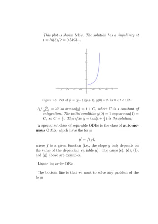 This plot is shown below. The solution has a singularity at
      t = ln(3)/2 = 0.5493....




      Figure 1.5: Plot of y ′ = (y − 1)(y + 1), y(0) = 2, for 0 < t < 1/2..

        dy
(g)        = dt so arctan(y) = t + C, where C is a constant of
      y 2 +1
      integration. The initial condition y(0) = 1 says arctan(1) =
      C, so C = π . Therefore y = tan(t + π ) is the solution.
                  4                          4

 A special subclass of separable ODEs is the class of automo-
mous ODEs, which have the form

                                  y ′ = f (y),
where f is a given function (i.e., the slope y only depends on
the value of the dependent variable y). The cases (c), (d), (f),
and (g) above are examples.

 Linear 1st order DEs:

  The bottom line is that we want to solve any problem of the
form
 