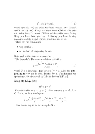 x′ + p(t)x = q(t),                         (1.2)
where p(t) and q(t) are given functions (which, let’s assume,
aren’t too horrible). Every ﬁrst order linear ODE can be writ-
ten in this form. Examples of DEs which have this form: Falling
Body problems, Newton’s Law of Cooling problems, Mixing
problems, certain simple Circuit problems, and so on.
 There are two approaches

  • “the formula”,
  • the method of integrating factors.

Both lead to the exact same solution.
“The Formula”: The general solution to (1.2) is
                              p(t) dt
                          e             q(t) dt + C
                   x=                      ,               (1.3)
                              e p(t) dt
where C is a constant. The factor e p(t) dt is called the inte-
grating factor and is often denoted by µ. This formula was
apparently ﬁrst discovered by Johann Bernoulli [F-1st].
Example 1.3.2. Solve

                          xy ′ + y = ex .
                                    x                          1
                          1
We rewrite this as y ′ + x y = ex . Now compute µ = e          x   dx
                                                                        =
eln(x) = x, so the formula gives
                  x
                x ex dx + C             ex dx + C   ex + C
          y=                =                     =        .
                     x                      x          x
 Here is one way to do this using SAGE :
 