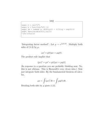 SAGE

sage: t = var(’t’)
sage: x = function(’x’, t)
sage: de = lambda y: diff(y,t) + (1/t)*y - exp(t)/t
sage: desolve(de(x(t)),[x,t])
’(%eˆt+%c)/t’




                                             p(t) dt
“Integrating factor method”: Let µ = e                 . Multiply both
sides of (1.2) by µ:

                     µx′ + p(t)µx = µq(t).
The product rule implies that

                 (µx)′ = µx′ + p(t)µx = µq(t).
(In response to a question you are probably thinking now: No,
this is not obvious. This is Bernoulli’s very clever idea.) Now
just integrate both sides. By the fundamental theorem of calcu-
lus,

                 µx =    (µx)′ dt =    µq(t) dt.

Dividing both side by µ gives (1.3).
 