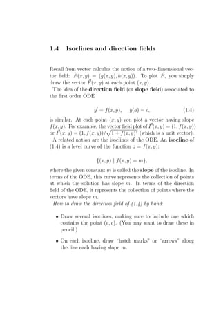 1.4    Isoclines and direction ﬁelds


Recall from vector calculus the notion of a two-dimensional vec-
tor ﬁeld: F (x, y) = (g(x, y), h(x, y)). To plot F , you simply
draw the vector F (x, y) at each point (x, y).
 The idea of the direction ﬁeld (or slope ﬁeld) associated to
the ﬁrst order ODE

                     y ′ = f (x, y),   y(a) = c,                (1.4)
is similar. At each point (x, y) you plot a vector having slope
f (x, y). For example, the vector ﬁeld plot of F (x, y) = (1, f (x, y))
or F (x, y) = (1, f (x, y))/ 1 + f (x, y)2 (which is a unit vector).
  A related notion are the isoclines of the ODE. An isocline of
(1.4) is a level curve of the function z = f (x, y):

                      {(x, y) | f (x, y) = m},
where the given constant m is called the slope of the isocline. In
terms of the ODE, this curve represents the collection of points
at which the solution has slope m. In terms of the direction
ﬁeld of the ODE, it represents the collection of points where the
vectors have slope m.
 How to draw the direction ﬁeld of (1.4) by hand:

  • Draw several isoclines, making sure to include one which
    contains the point (a, c). (You may want to draw these in
    pencil.)

  • On each isocline, draw “hatch marks” or “arrows” along
    the line each having slope m.
 