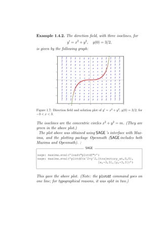 Example 1.4.2. The direction ﬁeld, with three isoclines, for
                       y ′ = x2 + y 2 ,     y(0) = 3/2,
is given by the following graph:




Figure 1.7: Direction ﬁeld and solution plot of y ′ = x2 + y 2 , y(0) = 3/2, for
−3 < x < 3.

The isoclines are the concentric circles x2 + y 2 = m. (They are
green in the above plot.)
 The plot above was obtained using SAGE ’s interface with Max-
ima, and the plotting package Openmath (SAGE includes both
Maxima and Openmath). :
                                     SAGE

sage: maxima.eval(’load("plotdf")’)
sage: maxima.eval(’plotdf(xˆ2+yˆ2,[trajectory_at,0,0],
                                  [x,-3,3],[y,-3,3])’)



This gave the above plot. (Note: the plotdf command goes on
one line; for typographical reasons, it was split in two.)
 