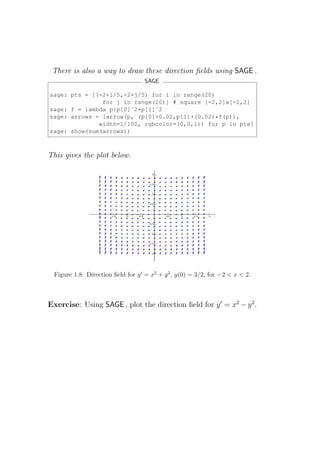 There is also a way to draw these direction ﬁelds using SAGE .
                                    SAGE

sage: pts = [(-2+i/5,-2+j/5) for i in range(20)
               for j in range(20)] # square [-2,2]x[-2,2]
sage: f = lambda p:p[0]ˆ2+p[1]ˆ2
sage: arrows = [arrow(p, (p[0]+0.02,p[1]+(0.02)*f(p)),
              width=1/100, rgbcolor=(0,0,1)) for p in pts]
sage: show(sum(arrows))



This gives the plot below.




  Figure 1.8: Direction ﬁeld for y ′ = x2 + y 2 , y(0) = 3/2, for −2 < x < 2.



Exercise: Using SAGE , plot the direction ﬁeld for y ′ = x2 − y 2 .
 