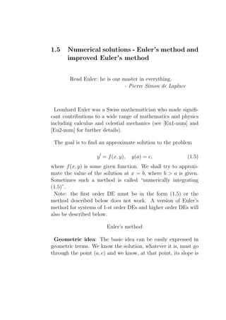 1.5    Numerical solutions - Euler’s method and
       improved Euler’s method


        Read Euler: he is our master in everything.
                               - Pierre Simon de Laplace



  Leonhard Euler was a Swiss mathematician who made signiﬁ-
cant contributions to a wide range of mathematics and physics
including calculus and celestial mechanics (see [Eu1-num] and
[Eu2-num] for further details).

 The goal is to ﬁnd an approximate solution to the problem

                    y ′ = f (x, y),   y(a) = c,             (1.5)
where f (x, y) is some given function. We shall try to approxi-
mate the value of the solution at x = b, where b > a is given.
Sometimes such a method is called “numerically integrating
(1.5)”.
 Note: the ﬁrst order DE must be in the form (1.5) or the
method described below does not work. A version of Euler’s
method for systems of 1-st order DEs and higher order DEs will
also be described below.

                         Euler’s method

 Geometric idea: The basic idea can be easily expressed in
geometric terms. We know the solution, whatever it is, must go
through the point (a, c) and we know, at that point, its slope is
 
