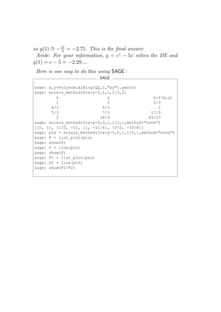 so y(1) ∼ − 11 = −2.75. This is the ﬁnal answer.
        = 4
 Aside: For your information, y = ex − 5x solves the DE and
y(1) = e − 5 = −2.28....
 Here is one way to do this using SAGE :
                            SAGE

sage: x,y=PolynomialRing(QQ,2,"xy").gens()
sage: eulers_method(5*x+y-5,1,1,1/3,2)
         x                    y                  h*f(x,y)
         1                    1                  1/3
       4/3                  4/3                    1
       5/3                  7/3                 17/9
         2                 38/9                83/27
sage: eulers_method(5*x+y-5,0,1,1/2,1,method="none")
[[0, 1], [1/2, -1], [1, -11/4], [3/2, -33/8]]
sage: pts = eulers_method(5*x+y-5,0,1,1/2,1,method="none")
sage: P = list_plot(pts)
sage: show(P)
sage: P = line(pts)
sage: show(P)
sage: P1 = list_plot(pts)
sage: P2 = line(pts)
sage: show(P1+P2)
 