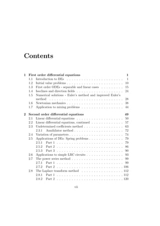 Contents

1 First order diﬀerential equations                                                                    1
  1.1 Introduction to DEs . . . . . . . . . . . . . . . . . . . . . .                             .    1
  1.2 Initial value problems . . . . . . . . . . . . . . . . . . . . . .                          .   10
  1.3 First order ODEs - separable and linear cases . . . . . . . .                               .   15
  1.4 Isoclines and direction ﬁelds . . . . . . . . . . . . . . . . . .                           .   24
  1.5 Numerical solutions - Euler’s method and improved Euler’s
       method . . . . . . . . . . . . . . . . . . . . . . . . . . . . .                           . 28
  1.6 Newtonian mechanics . . . . . . . . . . . . . . . . . . . . . .                             . 38
  1.7 Application to mixing problems . . . . . . . . . . . . . . . .                              . 44

2 Second order diﬀerential equations                                                                   49
  2.1 Linear diﬀerential equations . . . . . .    .   .   .   .   .   .   .   .   .   .   .   .   .    50
  2.2 Linear diﬀerential equations, continued     .   .   .   .   .   .   .   .   .   .   .   .   .    57
  2.3 Undetermined coeﬃcients method . . .        .   .   .   .   .   .   .   .   .   .   .   .   .    63
      2.3.1 Annihilator method . . . . . . .      .   .   .   .   .   .   .   .   .   .   .   .   .    72
  2.4 Variation of parameters . . . . . . . . .   .   .   .   .   .   .   .   .   .   .   .   .   .    74
  2.5 Applications of DEs: Spring problems .      .   .   .   .   .   .   .   .   .   .   .   .   .    79
      2.5.1 Part 1 . . . . . . . . . . . . . .    .   .   .   .   .   .   .   .   .   .   .   .   .    79
      2.5.2 Part 2 . . . . . . . . . . . . . .    .   .   .   .   .   .   .   .   .   .   .   .   .    86
      2.5.3 Part 3 . . . . . . . . . . . . . .    .   .   .   .   .   .   .   .   .   .   .   .   .    90
  2.6 Applications to simple LRC circuits . .     .   .   .   .   .   .   .   .   .   .   .   .   .    93
  2.7 The power series method . . . . . . . .     .   .   .   .   .   .   .   .   .   .   .   .   .    99
      2.7.1 Part 1 . . . . . . . . . . . . . .    .   .   .   .   .   .   .   .   .   .   .   .   .    99
      2.7.2 Part 2 . . . . . . . . . . . . . .    .   .   .   .   .   .   .   .   .   .   .   .   .   106
  2.8 The Laplace transform method . . . .        .   .   .   .   .   .   .   .   .   .   .   .   .   112
      2.8.1 Part 1 . . . . . . . . . . . . . .    .   .   .   .   .   .   .   .   .   .   .   .   .   112
      2.8.2 Part 2 . . . . . . . . . . . . . .    .   .   .   .   .   .   .   .   .   .   .   .   .   120

                                     vii
 