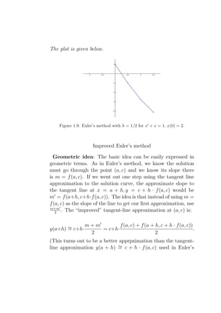The plot is given below.




    Figure 1.9: Euler’s method with h = 1/2 for x′ + x = 1, x(0) = 2.



                     Improved Euler’s method

  Geometric idea: The basic idea can be easily expressed in
geometric terms. As in Euler’s method, we know the solution
must go through the point (a, c) and we know its slope there
is m = f (a, c). If we went out one step using the tangent line
approximation to the solution curve, the approximate slope to
the tangent line at x = a + h, y = c + h · f (a, c) would be
m′ = f (a+h, c+h·f (a, c)). The idea is that instead of using m =
f (a, c) as the slope of the line to get our ﬁrst approximation, use
m+m′
   2 . The “improved” tangent-line approximation at (a, c) is:


                 m + m′        f (a, c) + f (a + h, c + h · f (a, c))
y(a+h) ∼ c+h·
       =                = c+h·                                        .
                   2                             2
(This turns out to be a better apprpximation than the tangent-
line approximation y(a + h) ∼ c + h · f (a, c) used in Euler’s
                              =
 