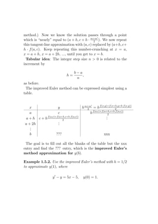 method.) Now we know the solution passes through a point
                                               ′
which is “nearly” equal to (a + h, c + h · m+m ). We now repeat
                                             2
this tangent-line approximation with (a, c) replaced by (a+h, c+
h · f (a, c). Keep repeating this number-crunching at x = a,
x = a + h, x = a + 2h, ..., until you get to x = b.
  Tabular idea: The integer step size n > 0 is related to the
increment by

                                 b−a
                            h=       ,
                                  n
as before.
 The improved Euler method can be expressed simplest using a
table.


                                    h m+m = h f (x,y)+f (x+h,y+h·f (x,y))
                                             ′
  x              y                     2                     2
                                           f (a,c)+f (a+h,c+h·f (a,c))
   a             c                       h              2
        f (a,c)+f (a+h,c+h·f (a,c))                    .
                                                       .
a+h c+h              2                                 .
                  .
                  .
a + 2h            .
   .
   .
   .
   b            ???                                   xxx

 The goal is to ﬁll out all the blanks of the table but the xxx
entry and ﬁnd the ??? entry, which is the improved Euler’s
method approximation for y(b).

Example 1.5.2. Use the improved Euler’s method with h = 1/2
to approximate y(1), where

                  y ′ − y = 5x − 5,    y(0) = 1.
 