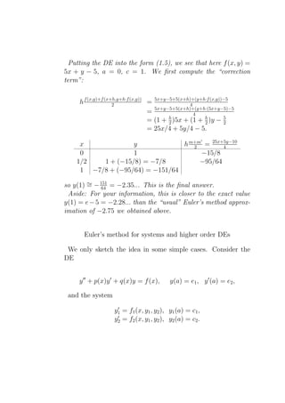 Putting the DE into the form (1.5), we see that here f (x, y) =
5x + y − 5, a = 0, c = 1. We ﬁrst compute the “correction
term”:


     h f (x,y)+f (x+h,y+h·f (x,y)) = 5x+y−5+5(x+h)+(y+h·f (x,y))−5
                    2                             4
                                     5x+y−5+5(x+h)+(y+h·(5x+y−5)−5
                                   =                4
                                   = (1 + h )5x + (1 + h )y − 5
                                          2            2        2
                                   = 25x/4 + 5y/4 − 5.
                                                         ′
     x             y             h m+m = 25x+5y−10
                                    2        4
     0             1                  −15/8
    1/2   1 + (−15/8) = −7/8          −95/64
     1 −7/8 + (−95/64) = −151/64

so y(1) ∼ − 151 = −2.35... This is the ﬁnal answer.
        = 64
 Aside: For your information, this is closer to the exact value
y(1) = e − 5 = −2.28... than the “usual” Euler’s method approx-
imation of −2.75 we obtained above.


       Euler’s method for systems and higher order DEs

 We only sketch the idea in some simple cases. Consider the
DE


     y ′′ + p(x)y ′ + q(x)y = f (x),     y(a) = e1 , y ′ (a) = e2 ,

 and the system
                   ′
                  y1 = f1 (x, y1 , y2 ), y1 (a) = c1 ,
                   ′
                  y2 = f2 (x, y1 , y2 ), y2 (a) = c2 .
 