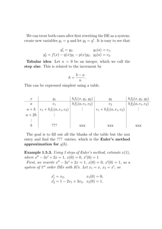 We can treat both cases after ﬁrst rewriting the DE as a system:
create new variables y1 = y and let y2 = y ′ . It is easy to see that
                         ′
                        y1 = y2 ,           y1 (a) = e1 ,
              ′
             y2 = f (x) − q(x)y1 − p(x)y2 , y2 (a) = e2 .
 Tabular idea: Let n > 0 be an integer, which we call the
step size. This is related to the increment by

                              b−a
                               h=  .
                                n
This can be expressed simplest using a table.


   x           y1             hf1 (x, y1 , y2 )         y2             hf2 (x, y1 , y2 )
    a          e1             hf1 (a, e1 , e2 )         e2             hf2 (a, e1 , e2 )
                                     .
                                     .                                        .
                                                                              .
 a + h e1 + hf1 (a, e1 , e2 )        .          e1 + hf1 (a, e1 , e2 )        .
                .
                .
 a + 2h         .
    .
    .
    .
    b         ???                  xxx                 xxx                  xxx

 The goal is to ﬁll out all the blanks of the table but the xxx
entry and ﬁnd the ??? entries, which is the Euler’s method
approximation for y(b).

Example 1.5.3. Using 3 steps of Euler’s method, estimate x(1),
where x′′ − 3x′ + 2x = 1, x(0) = 0, x′ (0) = 1
 First, we rewrite x′′ − 3x′ + 2x = 1, x(0) = 0, x′ (0) = 1, as a
system of 1st order DEs with ICs. Let x1 = x, x2 = x′ , so
                   ′
                  x1 = x2 ,            x1 (0) = 0,
                   ′
                  x2 = 1 − 2x1 + 3x2 , x2 (0) = 1.
 